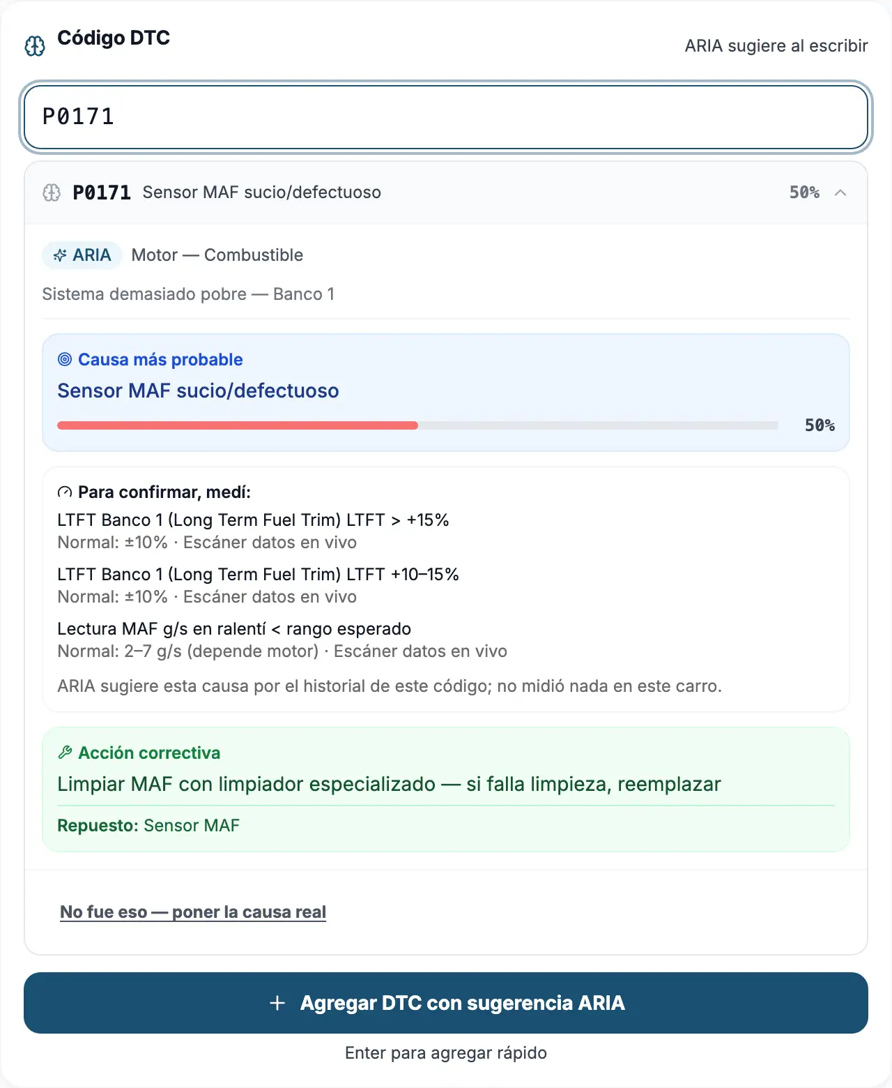 La pantalla de diagnóstico del mecánico. Escribió el código P0171 y
                  debajo apareció la sugerencia de ARIA: sistema «Motor — Combustible»,
                  causa más probable «Sensor MAF sucio/defectuoso» con 50 % de confianza,
                  y la acción correctiva «Limpiar MAF con limpiador especializado — si
                  falla limpieza, reemplazar». En medio, «Para confirmar, medí» lista tres
                  mediciones con su rango normal y aclara que ARIA sugiere por el historial
                  del código y no midió nada en este carro. Abajo, un enlace dice «No fue
                  eso — poner la causa real».